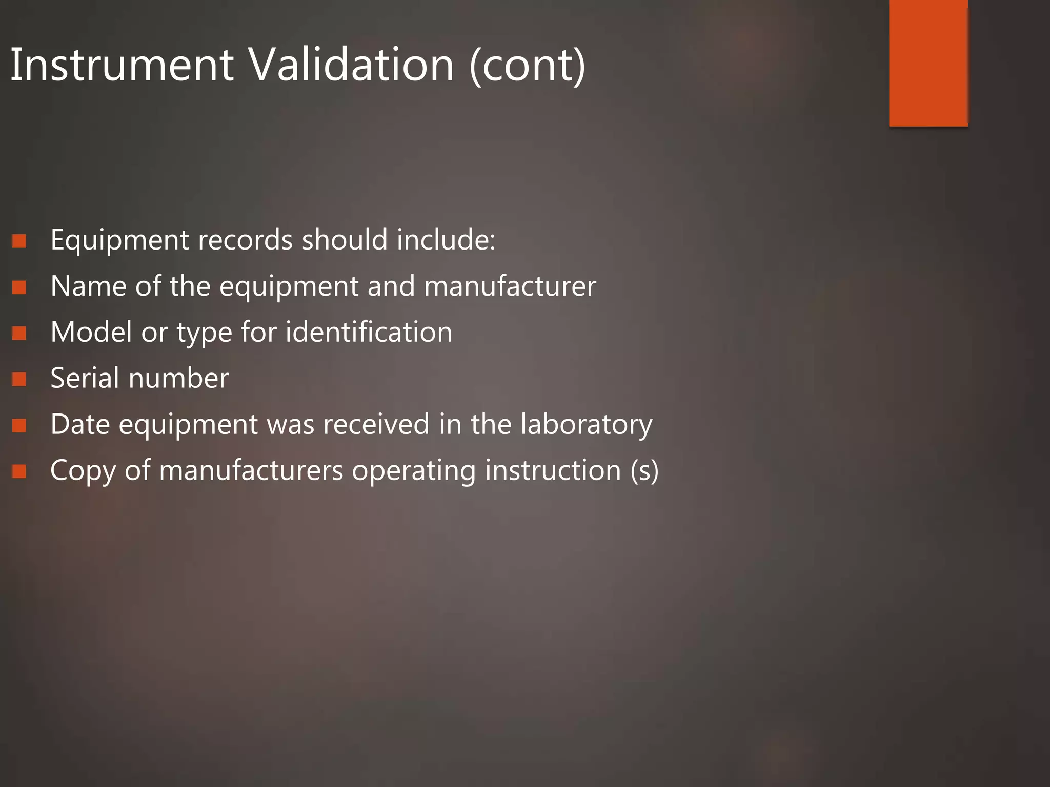 Instrument Validation (cont)
 Equipment records should include:
 Name of the equipment and manufacturer
 Model or type for identification
 Serial number
 Date equipment was received in the laboratory
 Copy of manufacturers operating instruction (s)
 