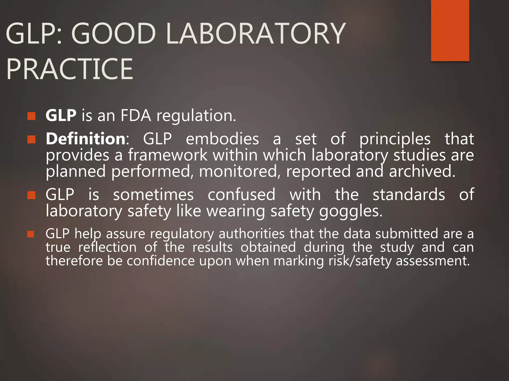 GLP: GOOD LABORATORY
PRACTICE
 GLP is an FDA regulation.
 Definition: GLP embodies a set of principles that
provides a framework within which laboratory studies are
planned performed, monitored, reported and archived.
 GLP is sometimes confused with the standards of
laboratory safety like wearing safety goggles.
 GLP help assure regulatory authorities that the data submitted are a
true reflection of the results obtained during the study and can
therefore be confidence upon when marking risk/safety assessment.
 