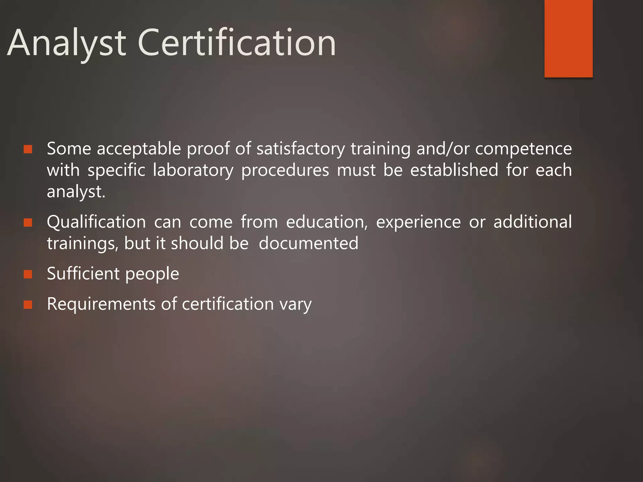 Analyst Certification
 Some acceptable proof of satisfactory training and/or competence
with specific laboratory procedures must be established for each
analyst.
 Qualification can come from education, experience or additional
trainings, but it should be documented
 Sufficient people
 Requirements of certification vary
 