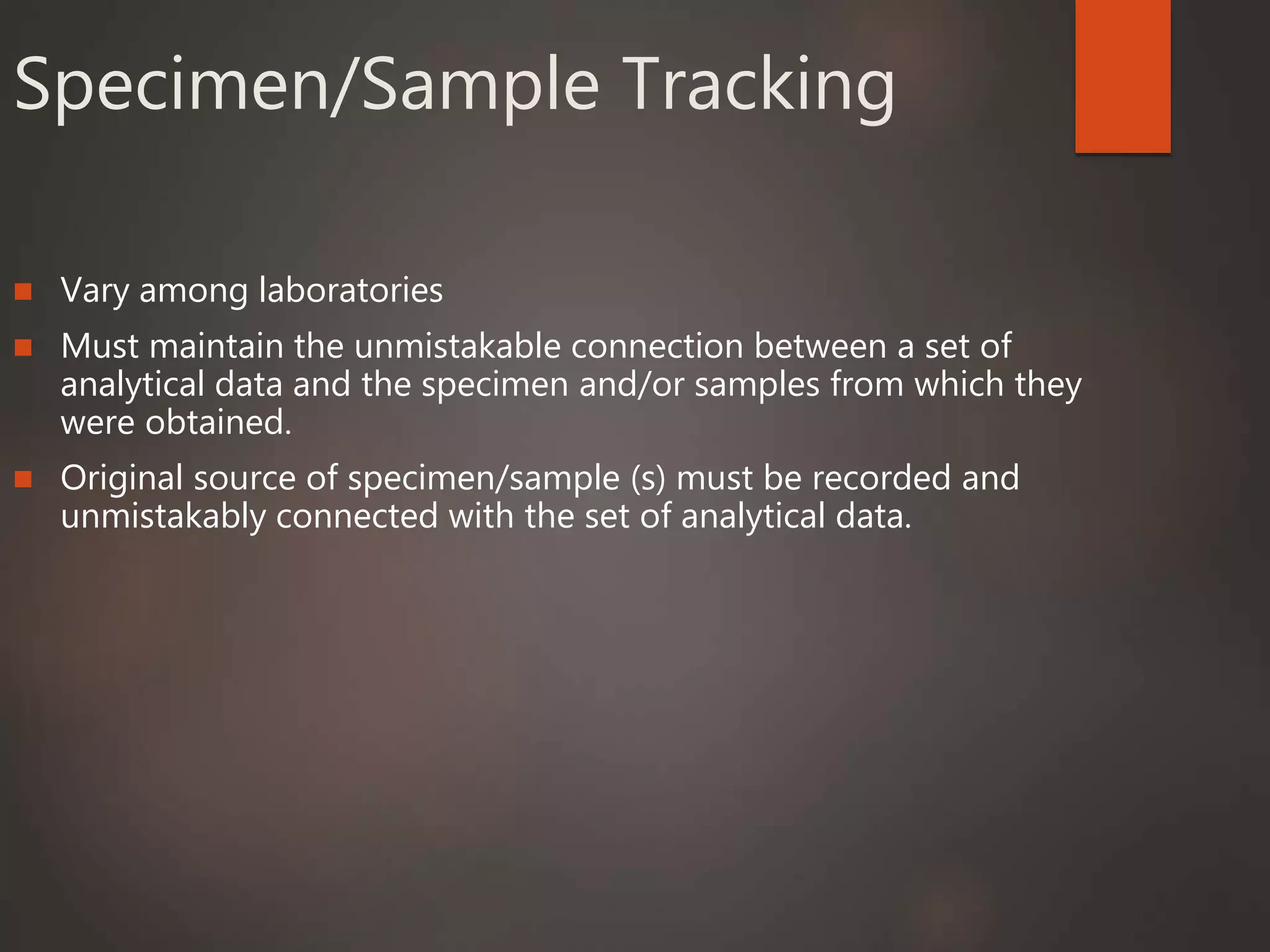 Specimen/Sample Tracking
 Vary among laboratories
 Must maintain the unmistakable connection between a set of
analytical data and the specimen and/or samples from which they
were obtained.
 Original source of specimen/sample (s) must be recorded and
unmistakably connected with the set of analytical data.
 