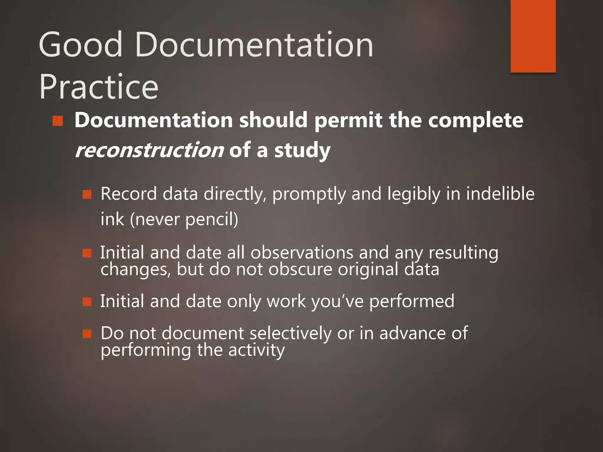 Good Documentation
Practice
 Documentation should permit the complete
reconstruction of a study
 Record data directly, promptly and legibly in indelible
ink (never pencil)
 Initial and date all observations and any resulting
changes, but do not obscure original data
 Initial and date only work you’ve performed
 Do not document selectively or in advance of
performing the activity
 