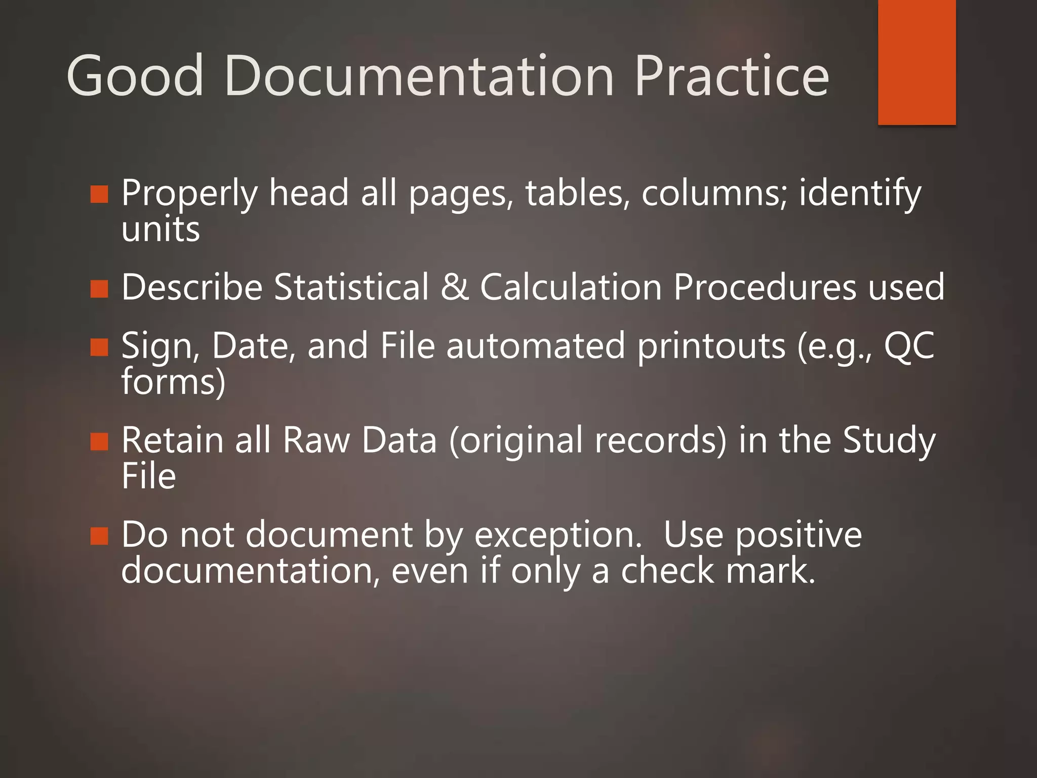 Good Documentation Practice
 Properly head all pages, tables, columns; identify
units
 Describe Statistical & Calculation Procedures used
 Sign, Date, and File automated printouts (e.g., QC
forms)
 Retain all Raw Data (original records) in the Study
File
 Do not document by exception. Use positive
documentation, even if only a check mark.
 