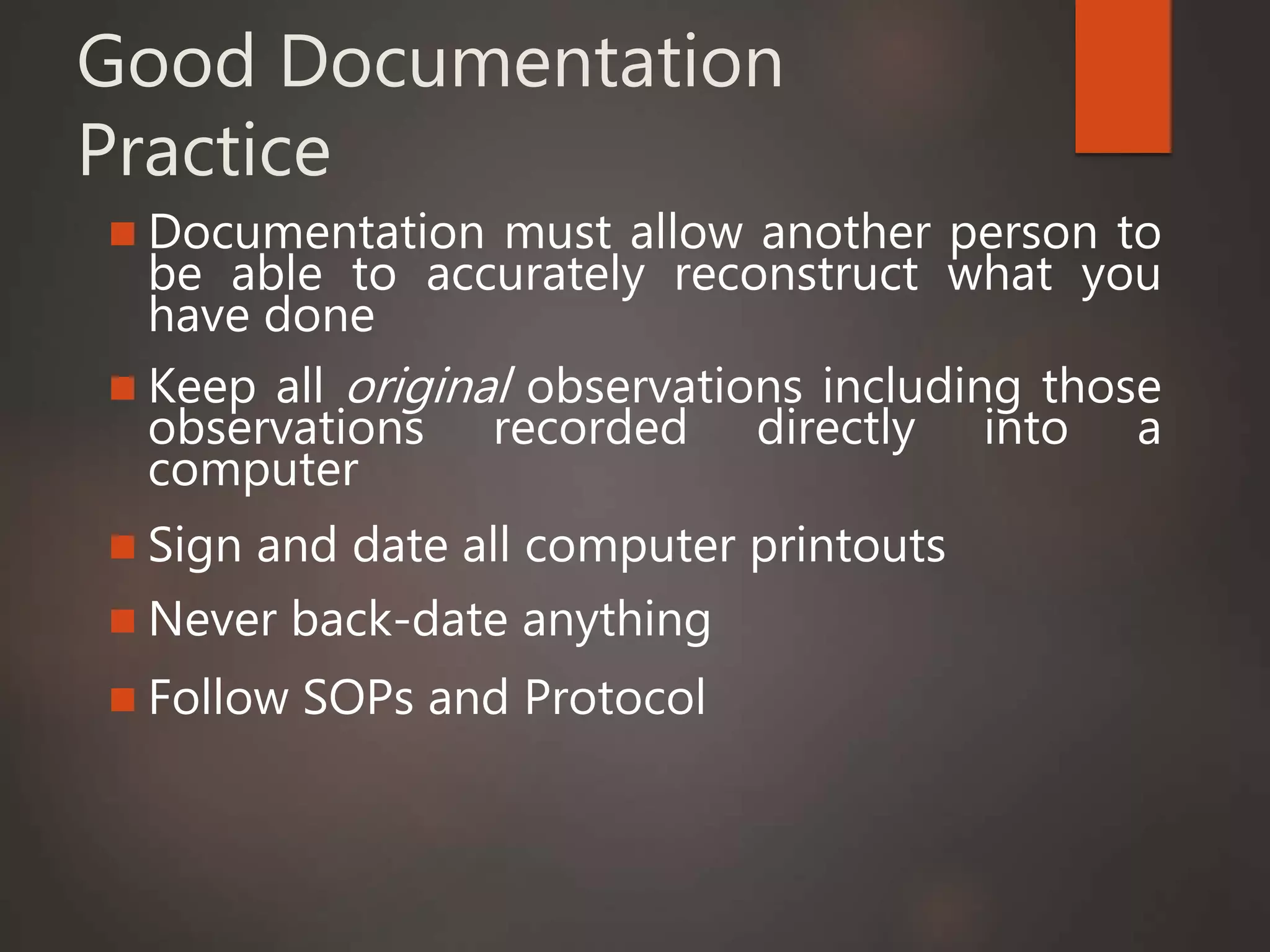 Good Documentation
Practice
 Documentation must allow another person to
be able to accurately reconstruct what you
have done
 Keep all original observations including those
observations recorded directly into a
computer
 Sign and date all computer printouts
 Never back-date anything
 Follow SOPs and Protocol
 