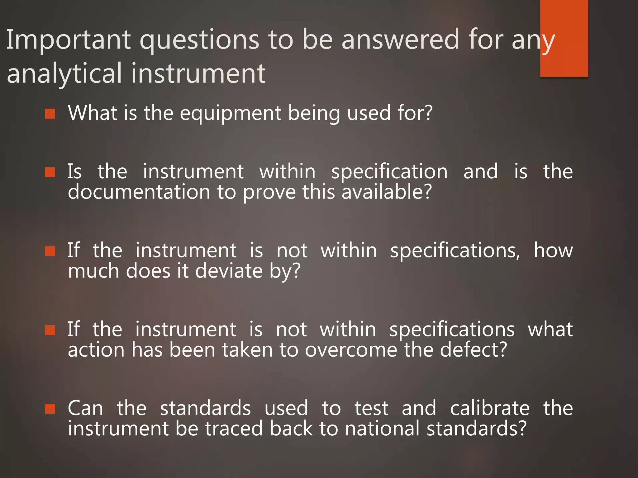 Important questions to be answered for any
analytical instrument
 What is the equipment being used for?
 Is the instrument within specification and is the
documentation to prove this available?
 If the instrument is not within specifications, how
much does it deviate by?
 If the instrument is not within specifications what
action has been taken to overcome the defect?
 Can the standards used to test and calibrate the
instrument be traced back to national standards?
 