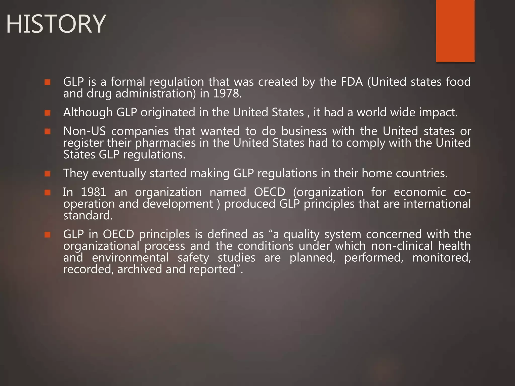 HISTORY
 GLP is a formal regulation that was created by the FDA (United states food
and drug administration) in 1978.
 Although GLP originated in the United States , it had a world wide impact.
 Non-US companies that wanted to do business with the United states or
register their pharmacies in the United States had to comply with the United
States GLP regulations.
 They eventually started making GLP regulations in their home countries.
 In 1981 an organization named OECD (organization for economic co-
operation and development ) produced GLP principles that are international
standard.
 GLP in OECD principles is defined as “a quality system concerned with the
organizational process and the conditions under which non-clinical health
and environmental safety studies are planned, performed, monitored,
recorded, archived and reported”.
 