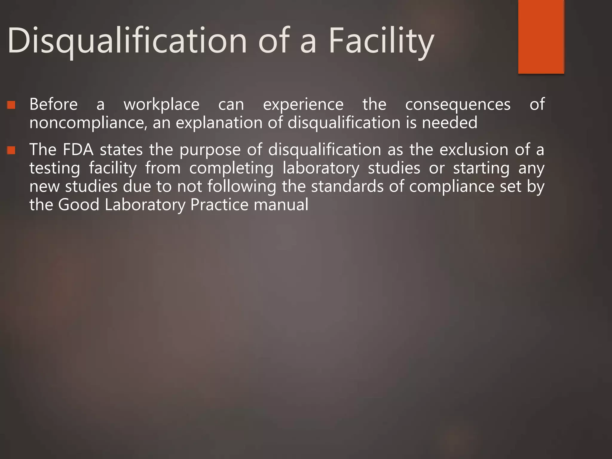 Disqualification of a Facility
 Before a workplace can experience the consequences of
noncompliance, an explanation of disqualification is needed
 The FDA states the purpose of disqualification as the exclusion of a
testing facility from completing laboratory studies or starting any
new studies due to not following the standards of compliance set by
the Good Laboratory Practice manual
 