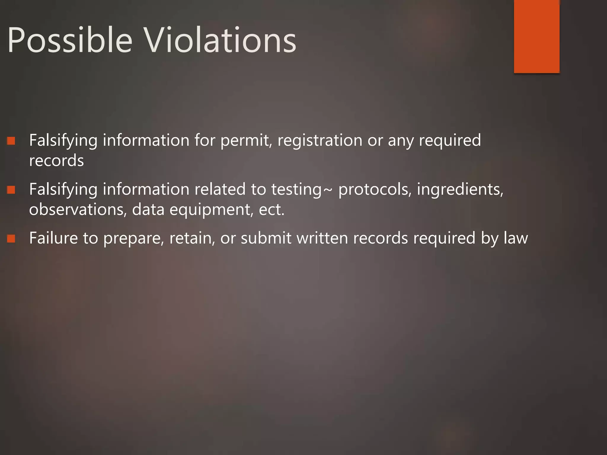 Possible Violations
 Falsifying information for permit, registration or any required
records
 Falsifying information related to testing~ protocols, ingredients,
observations, data equipment, ect.
 Failure to prepare, retain, or submit written records required by law
 