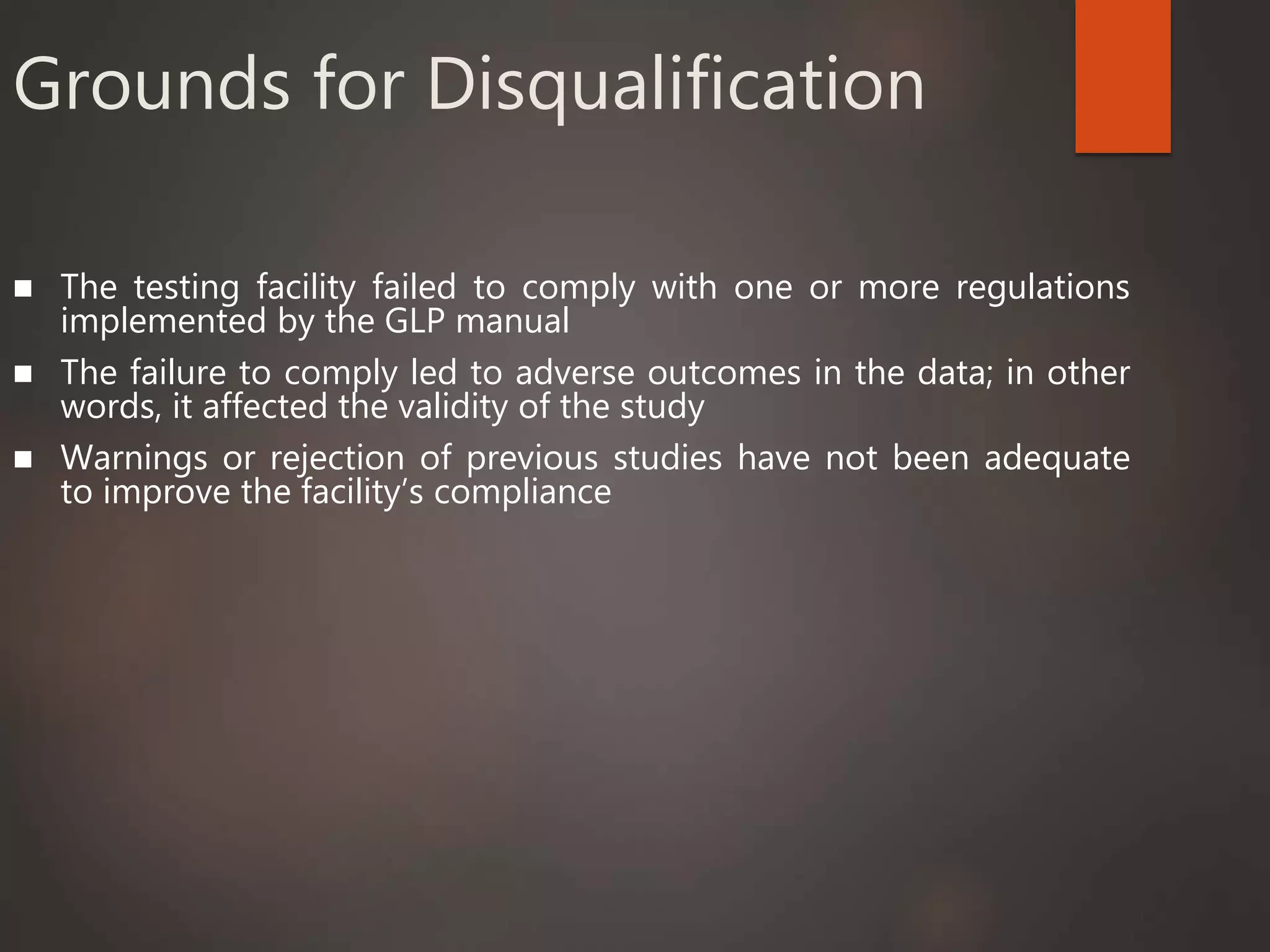 Grounds for Disqualification
 The testing facility failed to comply with one or more regulations
implemented by the GLP manual
 The failure to comply led to adverse outcomes in the data; in other
words, it affected the validity of the study
 Warnings or rejection of previous studies have not been adequate
to improve the facility’s compliance
 