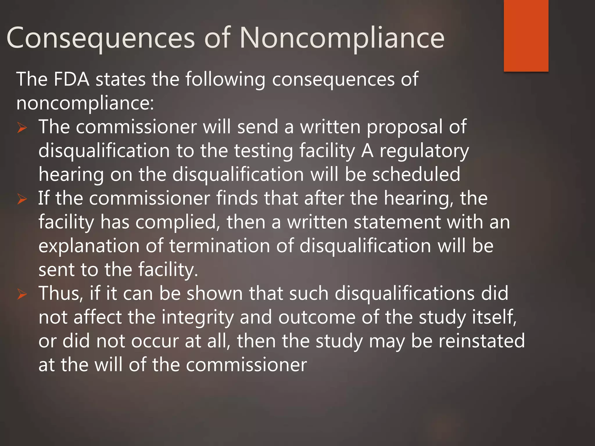 Consequences of Noncompliance
The FDA states the following consequences of
noncompliance:
 The commissioner will send a written proposal of
disqualification to the testing facility A regulatory
hearing on the disqualification will be scheduled
 If the commissioner finds that after the hearing, the
facility has complied, then a written statement with an
explanation of termination of disqualification will be
sent to the facility.
 Thus, if it can be shown that such disqualifications did
not affect the integrity and outcome of the study itself,
or did not occur at all, then the study may be reinstated
at the will of the commissioner
 