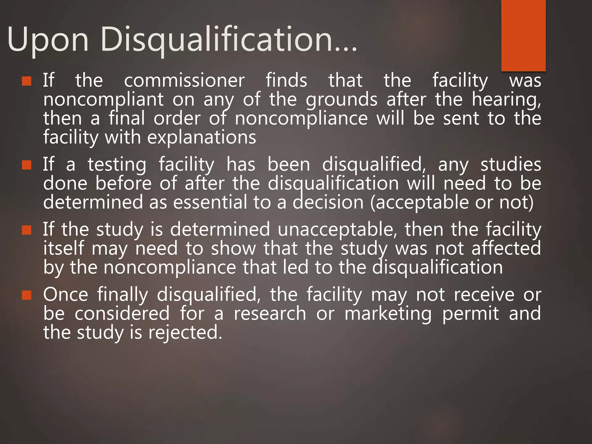 Upon Disqualification…
 If the commissioner finds that the facility was
noncompliant on any of the grounds after the hearing,
then a final order of noncompliance will be sent to the
facility with explanations
 If a testing facility has been disqualified, any studies
done before of after the disqualification will need to be
determined as essential to a decision (acceptable or not)
 If the study is determined unacceptable, then the facility
itself may need to show that the study was not affected
by the noncompliance that led to the disqualification
 Once finally disqualified, the facility may not receive or
be considered for a research or marketing permit and
the study is rejected.
 