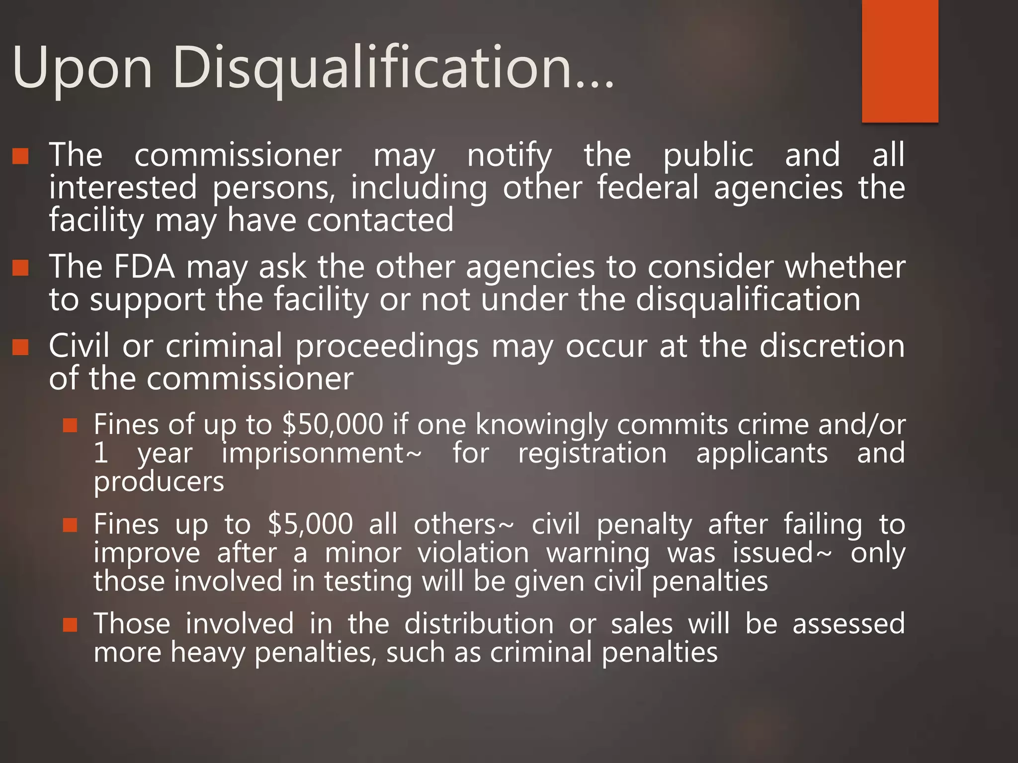 Upon Disqualification…
 The commissioner may notify the public and all
interested persons, including other federal agencies the
facility may have contacted
 The FDA may ask the other agencies to consider whether
to support the facility or not under the disqualification
 Civil or criminal proceedings may occur at the discretion
of the commissioner
 Fines of up to $50,000 if one knowingly commits crime and/or
1 year imprisonment~ for registration applicants and
producers
 Fines up to $5,000 all others~ civil penalty after failing to
improve after a minor violation warning was issued~ only
those involved in testing will be given civil penalties
 Those involved in the distribution or sales will be assessed
more heavy penalties, such as criminal penalties
 