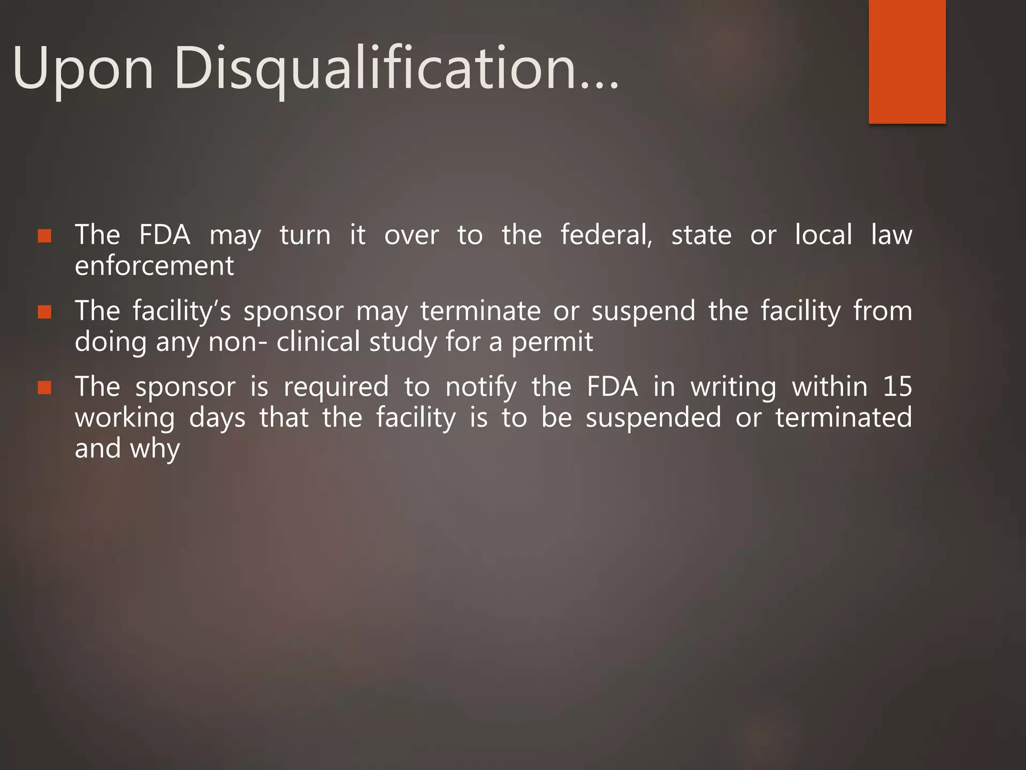 Upon Disqualification…
 The FDA may turn it over to the federal, state or local law
enforcement
 The facility’s sponsor may terminate or suspend the facility from
doing any non- clinical study for a permit
 The sponsor is required to notify the FDA in writing within 15
working days that the facility is to be suspended or terminated
and why
 