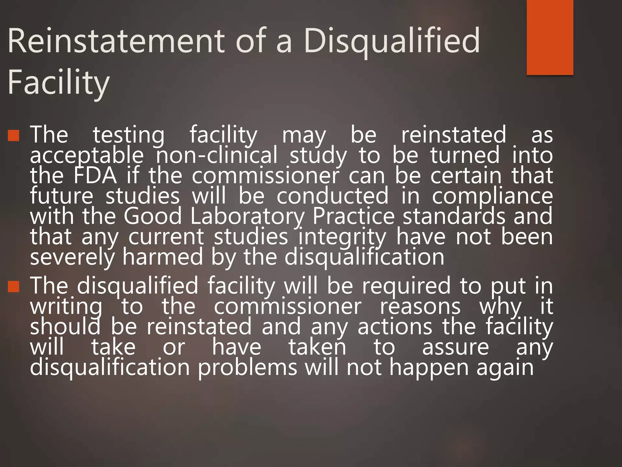 Reinstatement of a Disqualified
Facility
 The testing facility may be reinstated as
acceptable non-clinical study to be turned into
the FDA if the commissioner can be certain that
future studies will be conducted in compliance
with the Good Laboratory Practice standards and
that any current studies integrity have not been
severely harmed by the disqualification
 The disqualified facility will be required to put in
writing to the commissioner reasons why it
should be reinstated and any actions the facility
will take or have taken to assure any
disqualification problems will not happen again
 