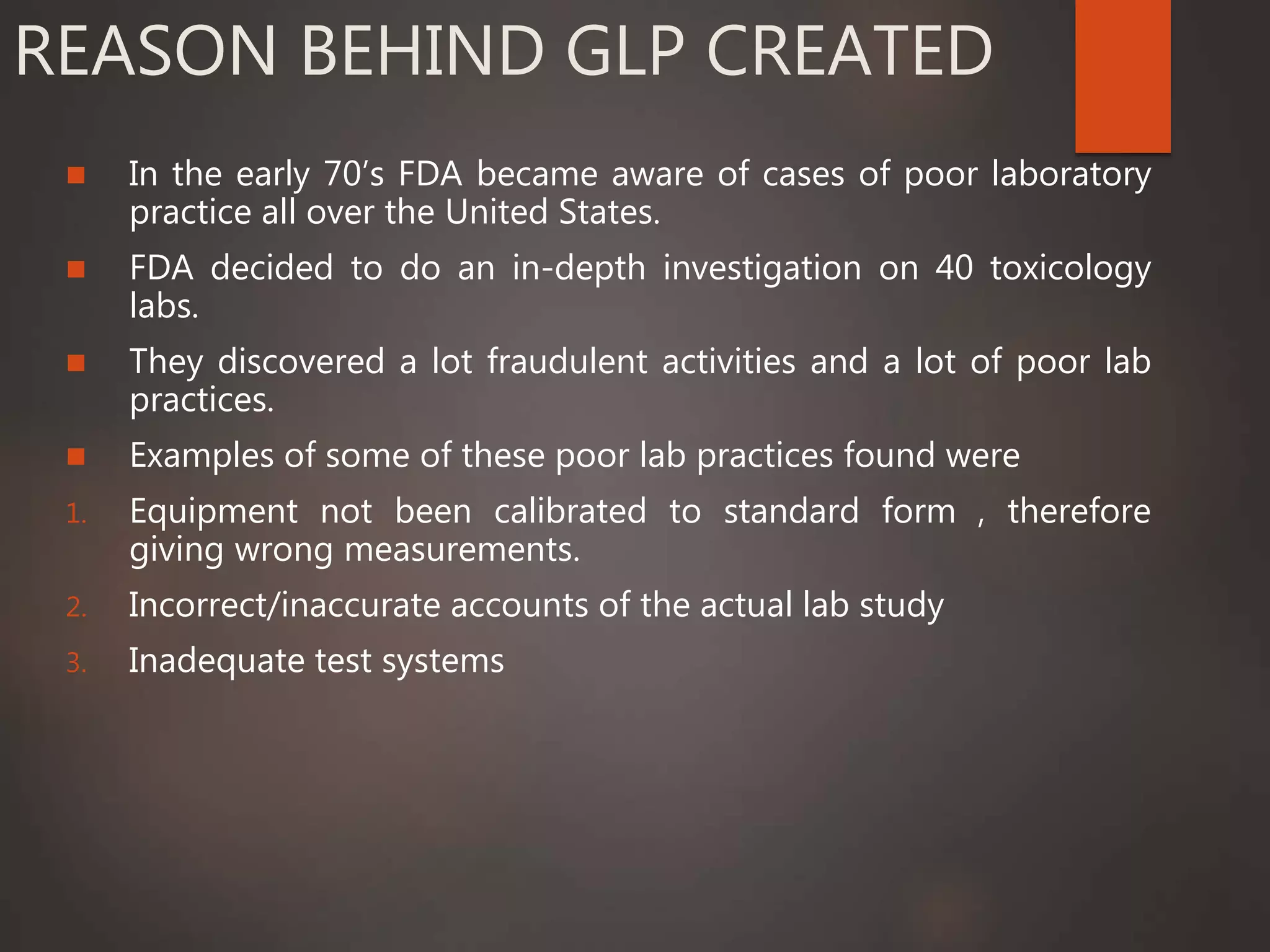 REASON BEHIND GLP CREATED
 In the early 70’s FDA became aware of cases of poor laboratory
practice all over the United States.
 FDA decided to do an in-depth investigation on 40 toxicology
labs.
 They discovered a lot fraudulent activities and a lot of poor lab
practices.
 Examples of some of these poor lab practices found were
1. Equipment not been calibrated to standard form , therefore
giving wrong measurements.
2. Incorrect/inaccurate accounts of the actual lab study
3. Inadequate test systems
 