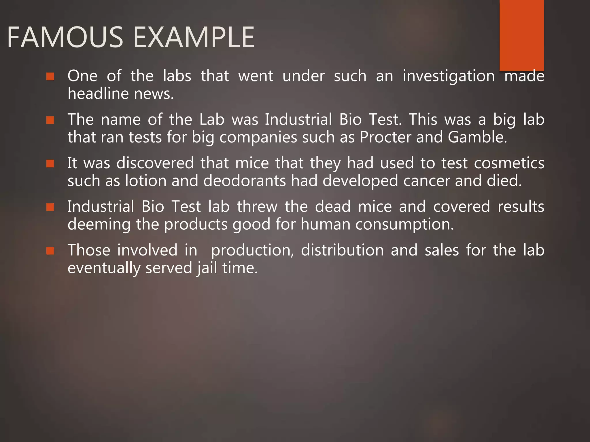 FAMOUS EXAMPLE
 One of the labs that went under such an investigation made
headline news.
 The name of the Lab was Industrial Bio Test. This was a big lab
that ran tests for big companies such as Procter and Gamble.
 It was discovered that mice that they had used to test cosmetics
such as lotion and deodorants had developed cancer and died.
 Industrial Bio Test lab threw the dead mice and covered results
deeming the products good for human consumption.
 Those involved in production, distribution and sales for the lab
eventually served jail time.
 