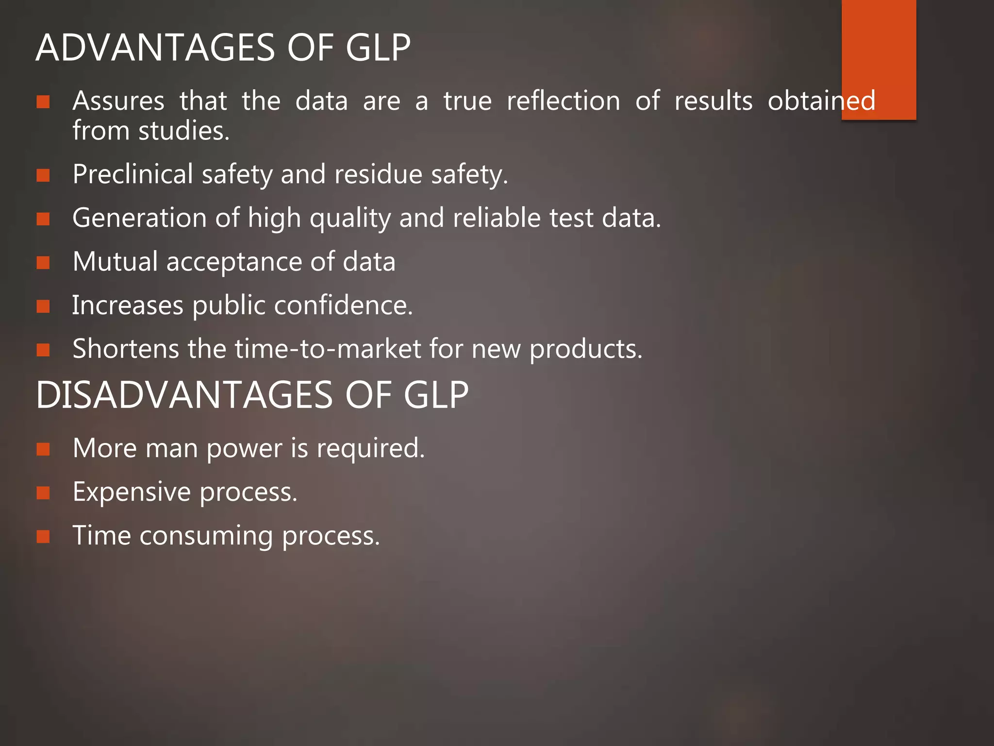 ADVANTAGES OF GLP
 Assures that the data are a true reflection of results obtained
from studies.
 Preclinical safety and residue safety.
 Generation of high quality and reliable test data.
 Mutual acceptance of data
 Increases public confidence.
 Shortens the time-to-market for new products.
DISADVANTAGES OF GLP
 More man power is required.
 Expensive process.
 Time consuming process.
 