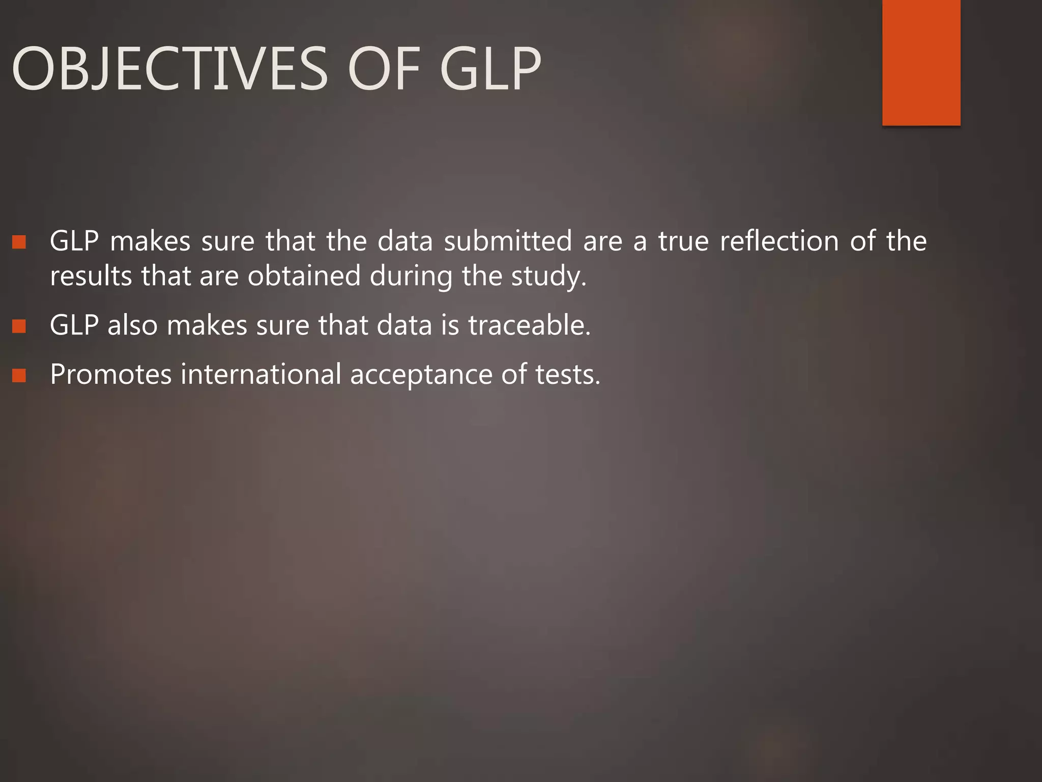 OBJECTIVES OF GLP
 GLP makes sure that the data submitted are a true reflection of the
results that are obtained during the study.
 GLP also makes sure that data is traceable.
 Promotes international acceptance of tests.
 
