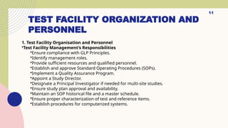 TEST FACILITY ORGANIZATION AND
PERSONNEL
11
1. Test Facility Organisation and Personnel
•Test Facility Management’s Responsibilities
•Ensure compliance with GLP Principles.
•Identify management roles.
•Provide sufficient resources and qualified personnel.
•Establish and approve Standard Operating Procedures (SOPs).
•Implement a Quality Assurance Program.
•Appoint a Study Director.
•Designate a Principal Investigator if needed for multi-site studies.
•Ensure study plan approval and availability.
•Maintain an SOP historical file and a master schedule.
•Ensure proper characterization of test and reference items.
•Establish procedures for computerized systems.
 
