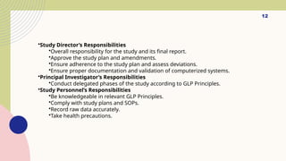 12
•Study Director’s Responsibilities
•Overall responsibility for the study and its final report.
•Approve the study plan and amendments.
•Ensure adherence to the study plan and assess deviations.
•Ensure proper documentation and validation of computerized systems.
•Principal Investigator’s Responsibilities
•Conduct delegated phases of the study according to GLP Principles.
•Study Personnel’s Responsibilities
•Be knowledgeable in relevant GLP Principles.
•Comply with study plans and SOPs.
•Record raw data accurately.
•Take health precautions.
 
