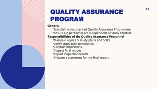 13
QUALITY ASSURANCE
PROGRAM
•General
•Establish a documented Quality Assurance Programme.
•Ensure QA personnel are independent of study conduct.
•Responsibilities of the Quality Assurance Personnel
•Maintain copies of study plans and SOPs.
•Verify study plan compliance.
•Conduct inspections.
•Inspect final reports.
•Report inspection results.
•Prepare a statement for the final report.
 