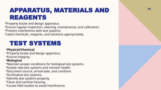 15
•Properly locate and design apparatus.
•Ensure regular inspection, cleaning, maintenance, and calibration.
•Prevent interference with test systems.
•Label chemicals, reagents, and solutions appropriately.
APPARATUS, MATERIALS AND
REAGENTS
•Physical/Chemical
•Properly locate and design apparatus.
•Ensure integrity.
•Biological
•Maintain proper conditions for biological test systems.
•Isolate new test systems and monitor health.
•Document source, arrival date, and condition.
•Acclimatize test systems.
•Identify test systems properly.
•Clean and sanitize housing.
•Locate field studies to avoid interference.
TEST SYSTEMS
 