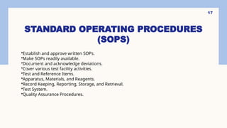 STANDARD OPERATING PROCEDURES
(SOPS)
17
•Establish and approve written SOPs.
•Make SOPs readily available.
•Document and acknowledge deviations.
•Cover various test facility activities.
•Test and Reference Items.
•Apparatus, Materials, and Reagents.
•Record Keeping, Reporting, Storage, and Retrieval.
•Test System.
•Quality Assurance Procedures.
 