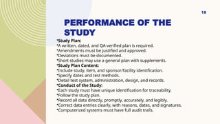18
PERFORMANCE OF THE
STUDY
•Study Plan:
•A written, dated, and QA-verified plan is required.
•Amendments must be justified and approved.
•Deviations must be documented.
•Short studies may use a general plan with supplements.
•Study Plan Content:
•Include study, item, and sponsor/facility identification.
•Specify dates and test methods.
•Detail test system, administration, design, and records.
•Conduct of the Study:
•Each study must have unique identification for traceability.
•Follow the study plan.
•Record all data directly, promptly, accurately, and legibly.
•Correct data entries clearly, with reasons, dates, and signatures.
•Computerized systems must have full audit trails.
 