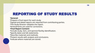 19
REPORTING OF STUDY RESULTS
•General:
•Prepare a final report for each study.
•Signed and dated reports are required from contributing parties.
•The Study Director validates the report.
•Amendments are used for corrections.
•Final Report Content:
•Include study, item, and sponsor/facility identification.
•Specify dates and QA statements.
•Describe materials and methods.
•Present results with analysis and conclusions.
•Indicate where materials are stored.
 