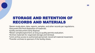 20
STORAGE AND RETENTION OF
RECORDS AND MATERIALS
•Retain study plans, data, reports, samples, and other records per regulations.
•Document the final disposition of materials.
•Justify and document early disposal.
•Retain samples/specimens as long as quality permits evaluation.
•Archive materials for organized storage and retrieval.
•Limit archive access to authorized personnel; record all material movement.
•Transfer archives to sponsors if the facility closes.
 