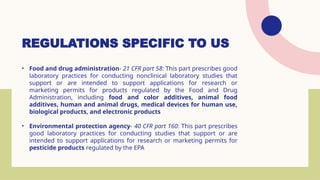 REGULATIONS SPECIFIC TO US
• Food and drug administration- 21 CFR part 58: This part prescribes good
laboratory practices for conducting nonclinical laboratory studies that
support or are intended to support applications for research or
marketing permits for products regulated by the Food and Drug
Administration, including food and color additives, animal food
additives, human and animal drugs, medical devices for human use,
biological products, and electronic products
• Environmental protection agency- 40 CFR part 160: This part prescribes
good laboratory practices for conducting studies that support or are
intended to support applications for research or marketing permits for
pesticide products regulated by the EPA
 