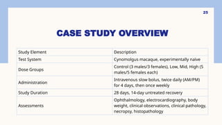 25
CASE STUDY OVERVIEW
Study Element Description
Test System Cynomolgus macaque, experimentally naïve
Dose Groups
Control (3 males/3 females), Low, Mid, High (5
males/5 females each)
Administration
Intravenous slow bolus, twice daily (AM/PM)
for 4 days, then once weekly
Study Duration 28 days, 14-day untreated recovery
Assessments
Ophthalmology, electrocardiography, body
weight, clinical observations, clinical pathology,
necropsy, histopathology
 