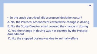 28
• In the study described, did a protocol deviation occur?
A. No, the Protocol Amendment covered the change in dosing
B. No, the Study Director email covered the change in dosing
C. Yes, the change in dosing was not covered by the Protocol
Amendment
D. No, the stopped dosing was due to animal welfare
 