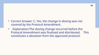 29
• Correct Answer: C. Yes, the change in dosing was not
covered by the Protocol Amendment.
• Explanation:The dosing change occurred before the
Protocol Amendment was finalized and distributed. This
constitutes a deviation from the approved protocol.
 