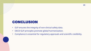 31
CONCLUSION
• GLP ensures the integrity of non-clinical safety data.
• OECD GLP principles promote global harmonization.
• Compliance is essential for regulatory approvals and scientific credibility.
 