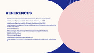 REFERENCES
• https://www.oecd.org/chemicalsafety/testing/good-laboratory-practiceglp.htm
• https://www.ecfr.gov/current/title-21/chapter-I/subchapter-A/part-58
• https://www.ecfr.gov/current/title-40/chapter-I/subchapter-E/part-160
• https://www.ema.europa.eu/en/human-regulatory/research-development/compliance/go
od-laboratory-practice
• https://ngcma.gov.in
• https://www.gov.uk/guidance/good-laboratory-practice-glp-for-medicines
• https://www.nata.com.au
• https://www.pmda.go.jp
• https://www.canada.ca/en/health-canada.html
• https://www.who.int/medicines/areas/quality_safety/quality_assurance/GLP_Guidelines.p
df
 