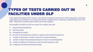 6
TYPES OF TESTS CARRIED OUT IN
FACILITIES UNDER GLP
a) The OECD Principles of GLP concern “non-clinical” testing of a chemical or chemical product, examined
under laboratory conditions or in the environment, including work conducted in greenhouses and in the
field. They do not include studies which use human subjects.
b) Examples of studies carried out under GLP include, inter alia:
i) physical-chemical testing;
ii) toxicity studies;
iii) mutagenicity studies;
iv) the environmental toxicity studies on aquatic and terrestrial organisms;
v) studies on behaviour in water, soil and air; bioaccumulation;
vi) studies to determine pesticide residues in food or animal feedstuffs;
vii) studies on effects on mesocosms and natural ecosystems; and
viii) analytical and clinical chemistry testing.
 