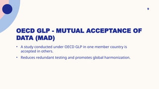 OECD GLP - MUTUAL ACCEPTANCE OF
DATA (MAD)
• A study conducted under OECD GLP in one member country is
accepted in others.
• Reduces redundant testing and promotes global harmonization.
9
 