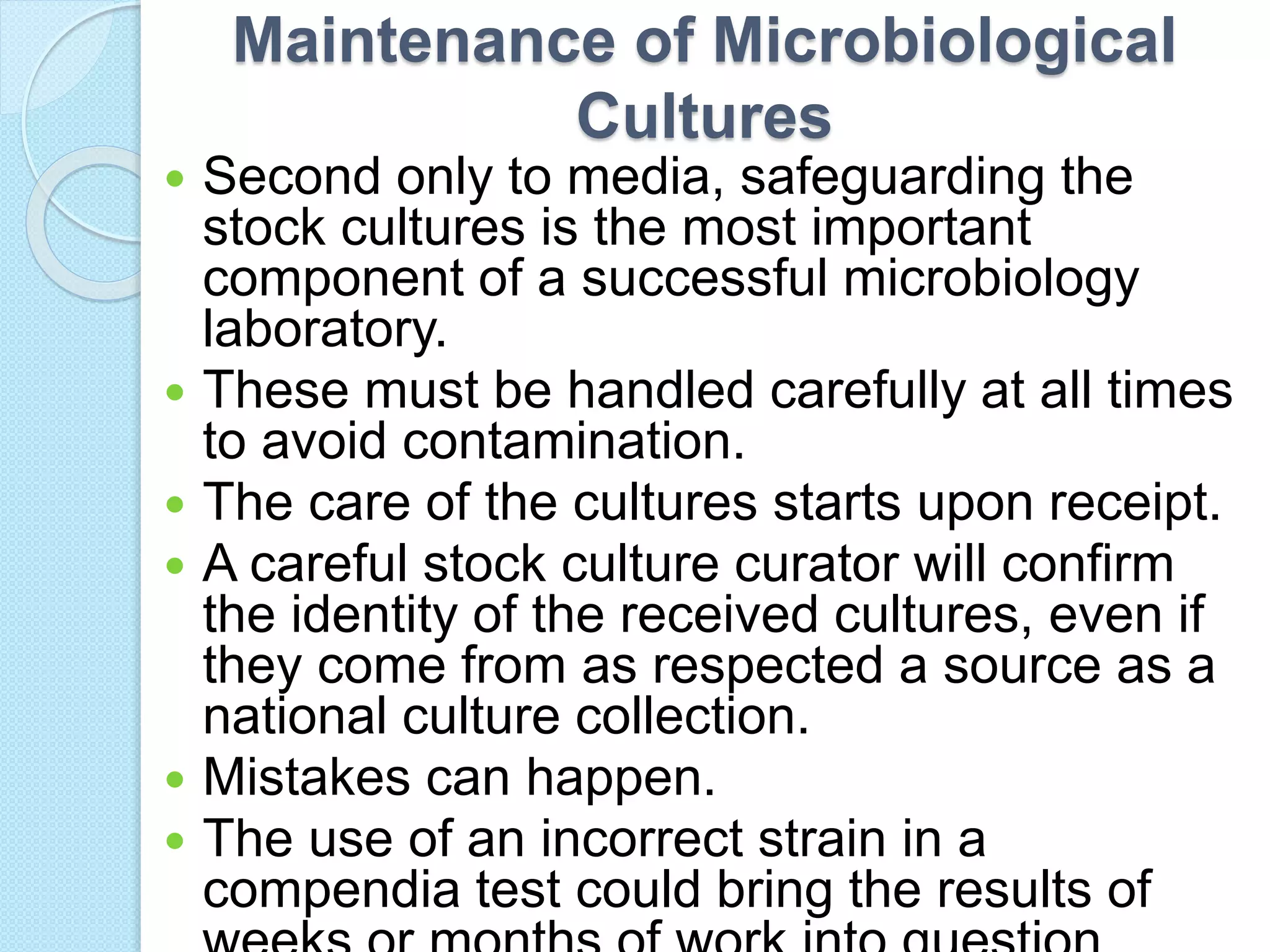 Maintenance of Microbiological
Cultures
 Second only to media, safeguarding the
stock cultures is the most important
component of a successful microbiology
laboratory.
 These must be handled carefully at all times
to avoid contamination.
 The care of the cultures starts upon receipt.
 A careful stock culture curator will confirm
the identity of the received cultures, even if
they come from as respected a source as a
national culture collection.
 Mistakes can happen.
 The use of an incorrect strain in a
compendia test could bring the results of
 
