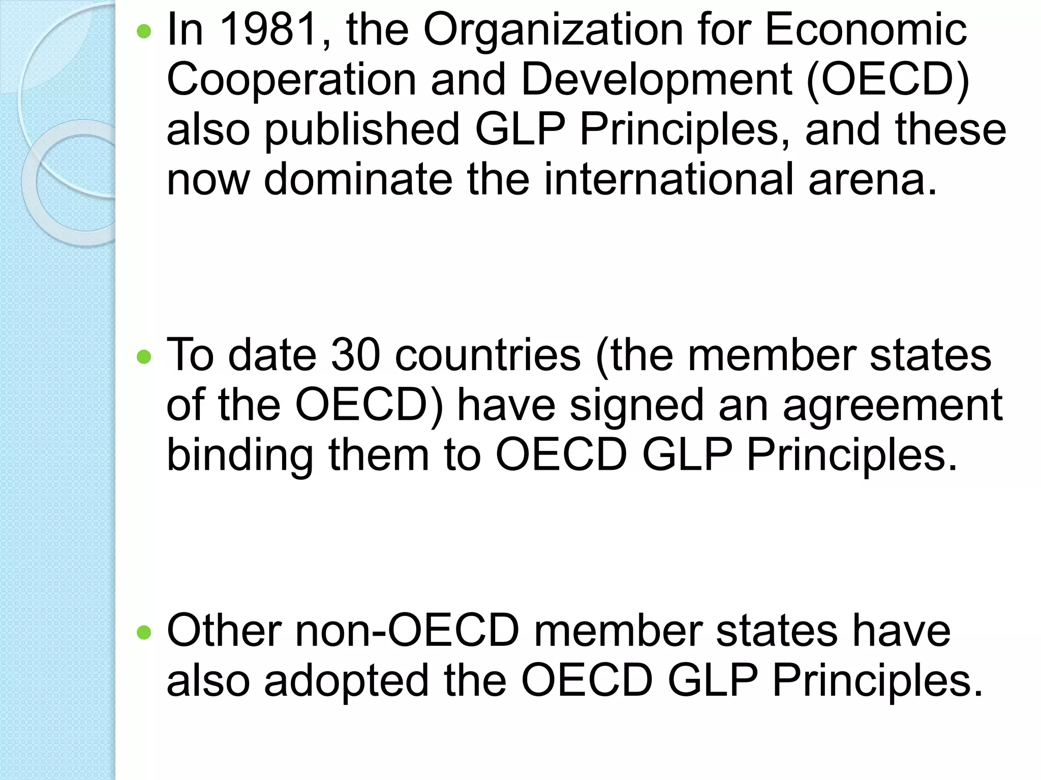  In 1981, the Organization for Economic
Cooperation and Development (OECD)
also published GLP Principles, and these
now dominate the international arena.
 To date 30 countries (the member states
of the OECD) have signed an agreement
binding them to OECD GLP Principles.
 Other non-OECD member states have
also adopted the OECD GLP Principles.
 