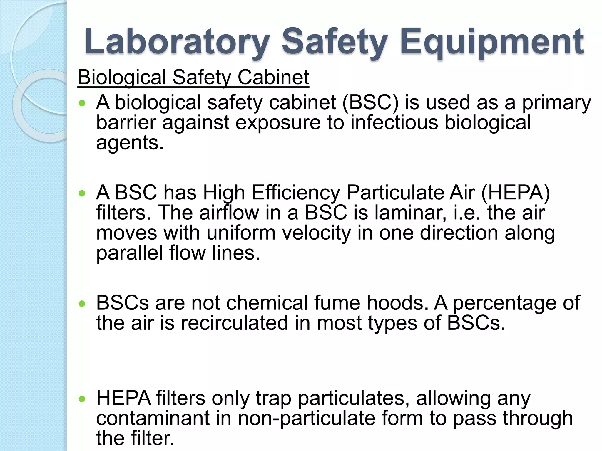 Laboratory Safety Equipment
Biological Safety Cabinet
 A biological safety cabinet (BSC) is used as a primary
barrier against exposure to infectious biological
agents.
 A BSC has High Efficiency Particulate Air (HEPA)
filters. The airflow in a BSC is laminar, i.e. the air
moves with uniform velocity in one direction along
parallel flow lines.
 BSCs are not chemical fume hoods. A percentage of
the air is recirculated in most types of BSCs.
 HEPA filters only trap particulates, allowing any
contaminant in non-particulate form to pass through
the filter.
 