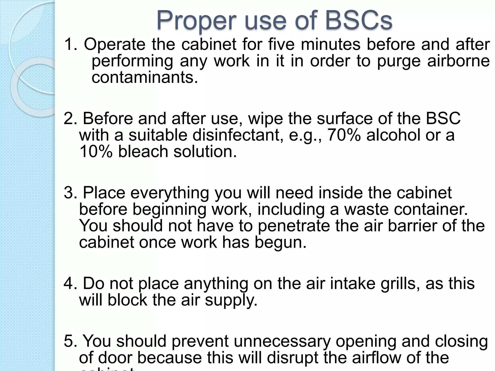 Proper use of BSCs
1. Operate the cabinet for five minutes before and after
performing any work in it in order to purge airborne
contaminants.
2. Before and after use, wipe the surface of the BSC
with a suitable disinfectant, e.g., 70% alcohol or a
10% bleach solution.
3. Place everything you will need inside the cabinet
before beginning work, including a waste container.
You should not have to penetrate the air barrier of the
cabinet once work has begun.
4. Do not place anything on the air intake grills, as this
will block the air supply.
5. You should prevent unnecessary opening and closing
of door because this will disrupt the airflow of the
 