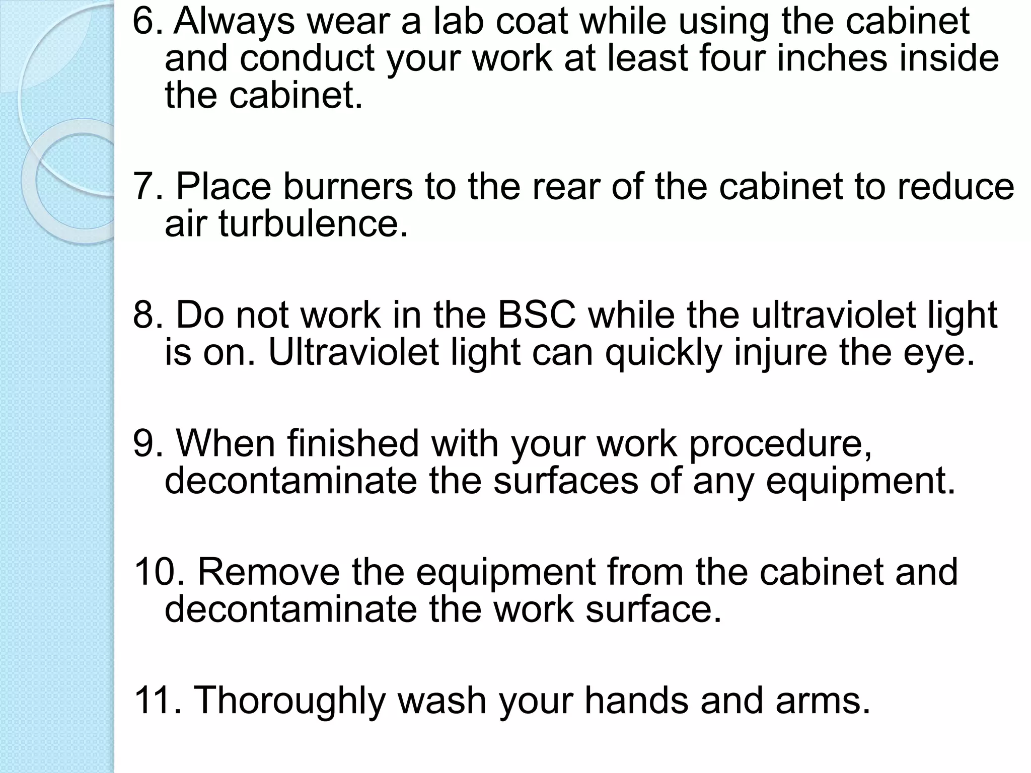 6. Always wear a lab coat while using the cabinet
and conduct your work at least four inches inside
the cabinet.
7. Place burners to the rear of the cabinet to reduce
air turbulence.
8. Do not work in the BSC while the ultraviolet light
is on. Ultraviolet light can quickly injure the eye.
9. When finished with your work procedure,
decontaminate the surfaces of any equipment.
10. Remove the equipment from the cabinet and
decontaminate the work surface.
11. Thoroughly wash your hands and arms.
 