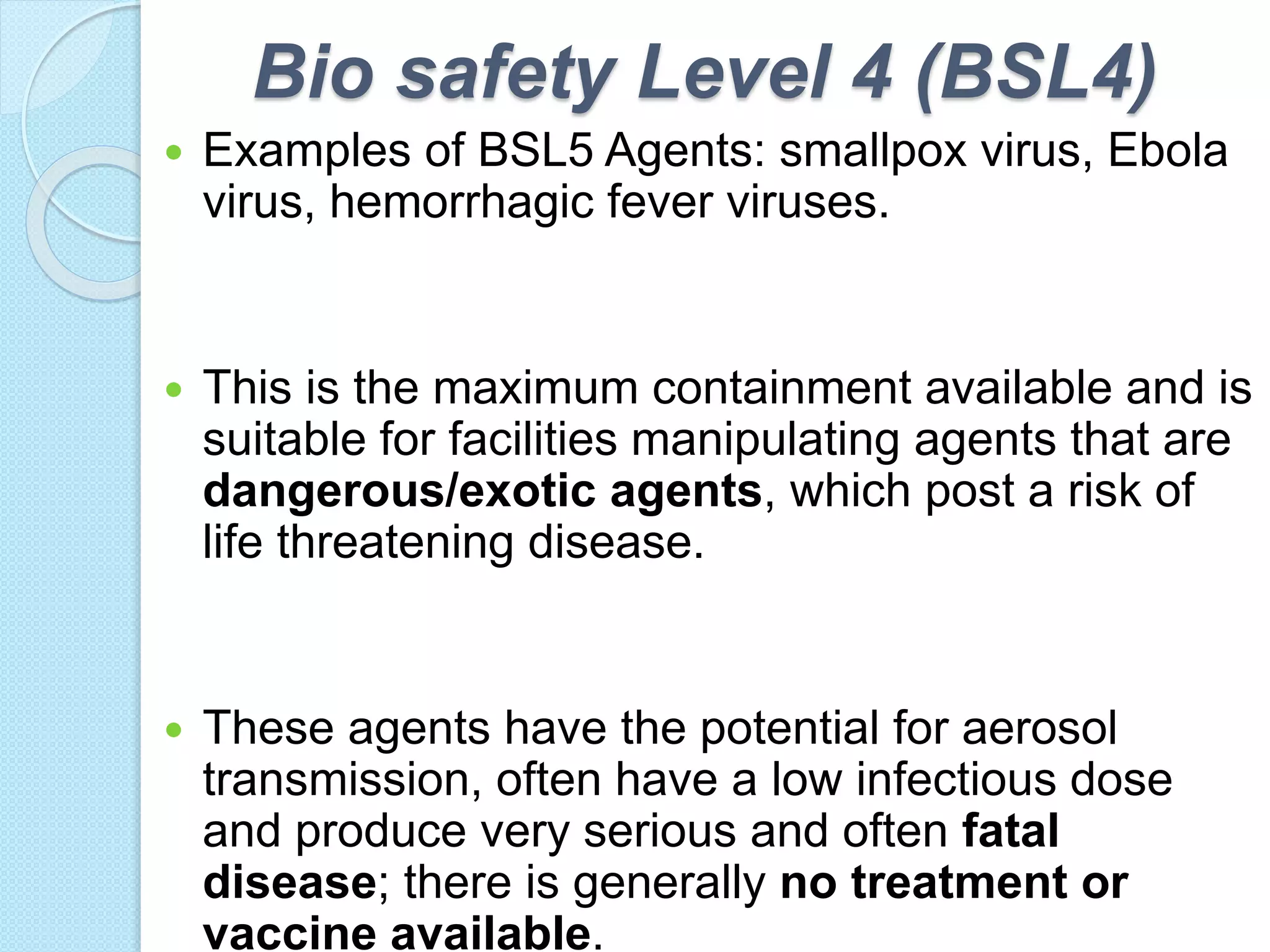 Bio safety Level 4 (BSL4)
 Examples of BSL5 Agents: smallpox virus, Ebola
virus, hemorrhagic fever viruses.
 This is the maximum containment available and is
suitable for facilities manipulating agents that are
dangerous/exotic agents, which post a risk of
life threatening disease.
 These agents have the potential for aerosol
transmission, often have a low infectious dose
and produce very serious and often fatal
disease; there is generally no treatment or
vaccine available.
 