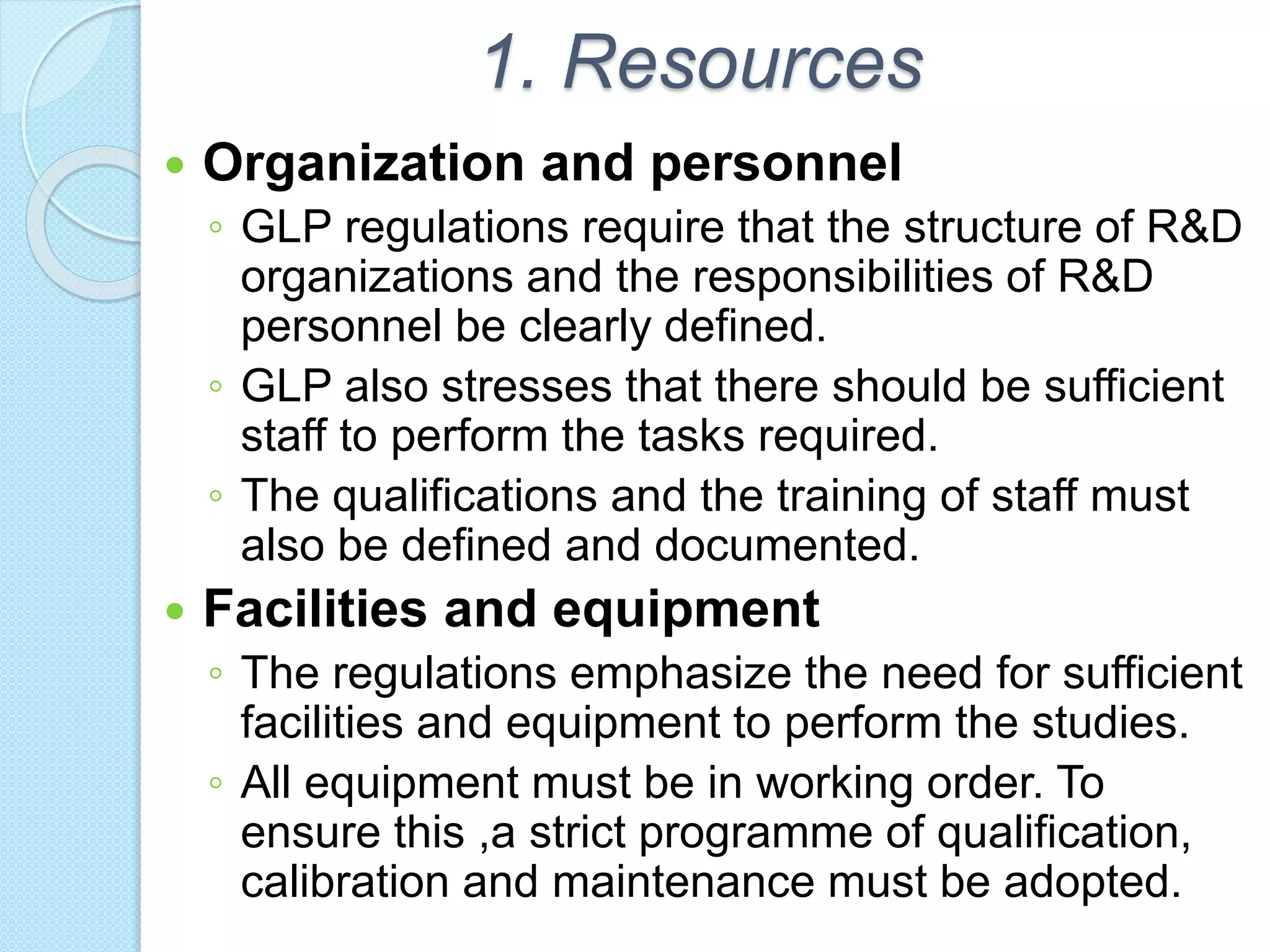 1. Resources
 Organization and personnel
◦ GLP regulations require that the structure of R&D
organizations and the responsibilities of R&D
personnel be clearly defined.
◦ GLP also stresses that there should be sufficient
staff to perform the tasks required.
◦ The qualifications and the training of staff must
also be defined and documented.
 Facilities and equipment
◦ The regulations emphasize the need for sufficient
facilities and equipment to perform the studies.
◦ All equipment must be in working order. To
ensure this ,a strict programme of qualification,
calibration and maintenance must be adopted.
 