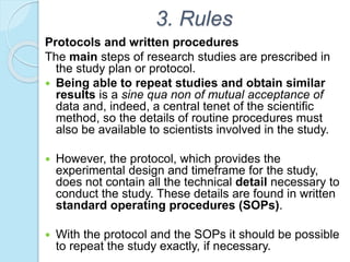 3. Rules
Protocols and written procedures
The main steps of research studies are prescribed in
the study plan or protocol.
 Being able to repeat studies and obtain similar
results is a sine qua non of mutual acceptance of
data and, indeed, a central tenet of the scientific
method, so the details of routine procedures must
also be available to scientists involved in the study.
 However, the protocol, which provides the
experimental design and timeframe for the study,
does not contain all the technical detail necessary to
conduct the study. These details are found in written
standard operating procedures (SOPs).
 With the protocol and the SOPs it should be possible
to repeat the study exactly, if necessary.
 