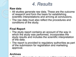 4. Results
Raw data
 All studies generate raw data. These are the outcome
of research and form the basis for establishing
scientific interpretations and arriving at conclusions.
 The raw data must also reflect the procedures and
conditions of the study.
Final Report
 The study report contains an account of the way in
which the study was performed, incorporates the
study results and includes the scientific interpretation
of the data.
 The report is provided to regulatory authorities as part
of the submission for registration and marketing
approval.
Archives
 