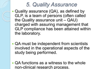 5. Quality Assurance
 Quality assurance (QA), as defined by
GLP, is a team of persons (often called
the Quality assurance unit – QAU)
charged with assuring management that
GLP compliance has been attained within
the laboratory.
 QA must be independent from scientists
involved in the operational aspects of the
study being performed.
 QA functions as a witness to the whole
non-clinical research process.
 