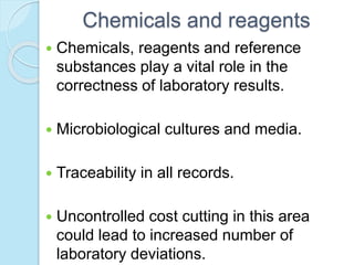 Chemicals and reagents
 Chemicals, reagents and reference
substances play a vital role in the
correctness of laboratory results.
 Microbiological cultures and media.
 Traceability in all records.
 Uncontrolled cost cutting in this area
could lead to increased number of
laboratory deviations.
 