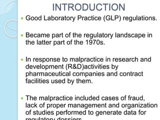 INTRODUCTION
 Good Laboratory Practice (GLP) regulations.
 Became part of the regulatory landscape in
the latter part of the 1970s.
 In response to malpractice in research and
development (R&D)activities by
pharmaceutical companies and contract
facilities used by them.
 The malpractice included cases of fraud,
lack of proper management and organization
of studies performed to generate data for
 
