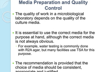 Media Preparation and Quality
Control
 The quality of work in a microbiological
laboratory depends on the quality of the
culture media.
 It is essential to use the correct media for the
purpose at hand, although the correct media
is not always obvious.
◦ For example, water testing is commonly done
with R2A agar, but many facilities use TSA for this
purpose.
 The recommendation is provided that the
choice of media should be consistent,
 